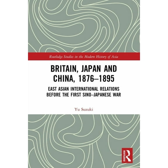 Routledge Studies in the Modern History  Britain, Japan and China, 1876-1895: East Asian International Relations before the First Sino-Japanese War, (Paperback)