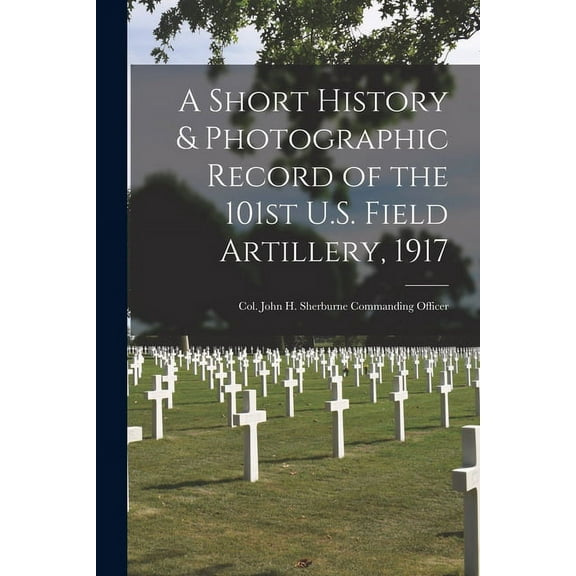 A Short History & Photographic Record of the 101st U.S. Field Artillery, 1917 : Col. John H. Sherburne Commanding Officer (Paperback)