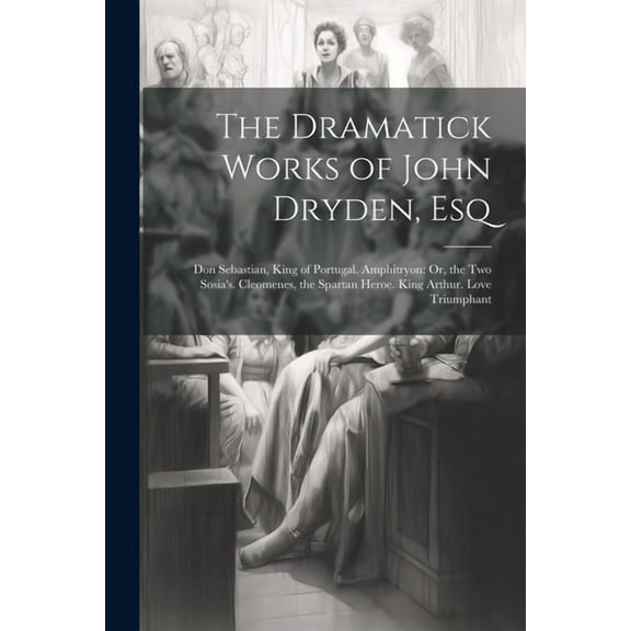 The Dramatick Works of John Dryden, Esq: Don Sebastian, King of Portugal. Amphitryon: Or, the Two Sosia's. Cleomenes, th, (Paperback)