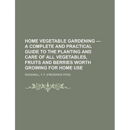 Home Vegetable Gardening - A Complete and Practical Guide to the Planting and Care of All Vegetables, Fruits and Berries Worth Growing for Home