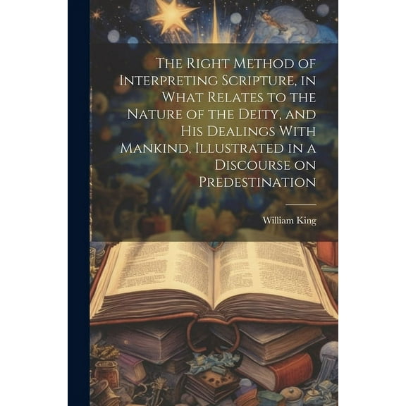 The Right Method of Interpreting Scripture, in What Relates to the Nature of the Deity, and His Dealings With Mankind, Illustrated in a Discourse on Predestination (Paperback)