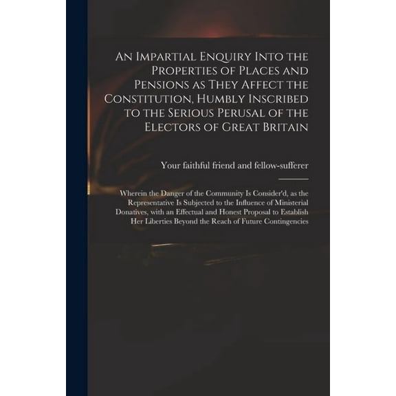 An Impartial Enquiry Into the Properties of Places and Pensions as They Affect the Constitution, Humbly Inscribed to the Serious Perusal of the Electors of Great Britain (Paperback)