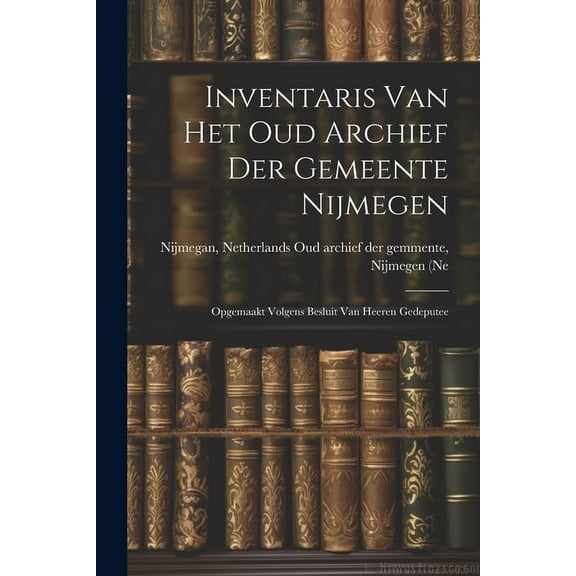 Inventaris van het Oud Archief der Gemeente Nijmegen: Opgemaakt Volgens Besluit van Heeren Gedeputee (Paperback)
