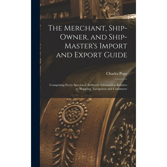 The Merchant, Ship-Owner, and Ship-Master's Import and Export Guide: Comprising Every Species of Authentic Information R, (Hardcover)
