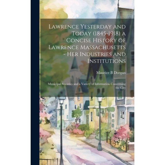 Lawrence Yesterday and Today (1845-1918) a Concise History of Lawrence Massachusetts - her Industries and Institutions; Municipal Statistics and a Var