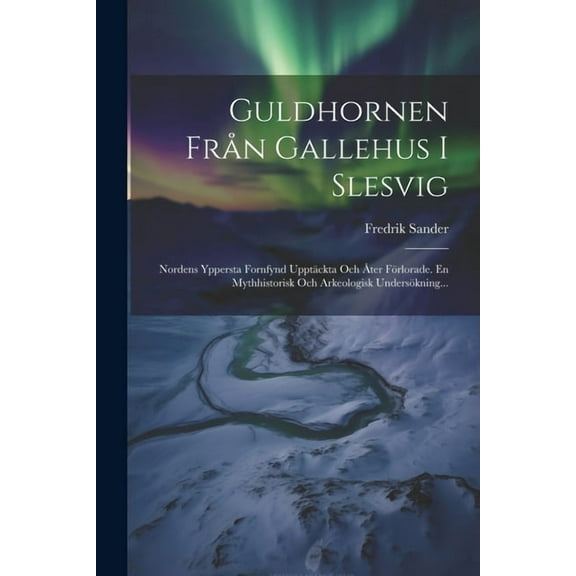 Guldhornen Från Gallehus I Slesvig: Nordens Yppersta Fornfynd Upptäckta Och Åter Förlorade. En Mythhistorisk Och Arkeologisk Undersökning... (Paperback)