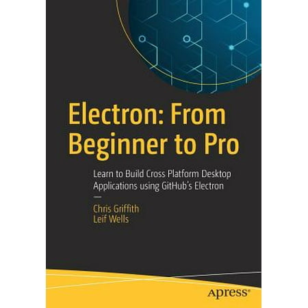 Electron: From Beginner to Pro : Learn to Build Cross Platform Desktop Applications Using Github's (Best Cross Platform Desktop Framework)