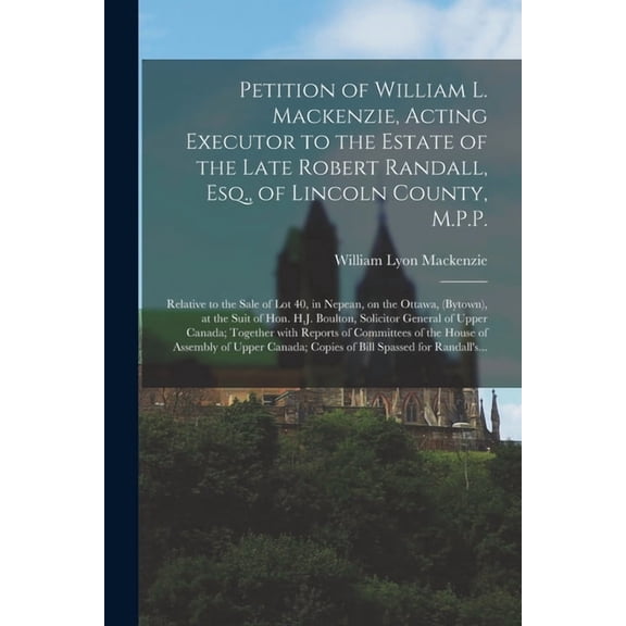 Petition of William L. Mackenzie, Acting Executor to the Estate of the Late Robert Randall, Esq., of Lincoln County, M.P.P. [microform] : Relative to