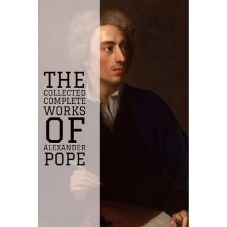 The Collected Complete Works of Alexander Pope (Huge Collection Including An Essay on Criticism, An Essay on Man, Three Hours after Marriage, The Rape of the Lock and Other Poems, And More) -