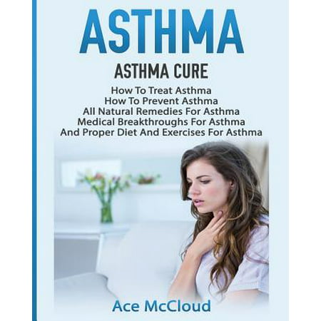 Asthma : Asthma Cure: How to Treat Asthma: How to Prevent Asthma, All Natural Remedies for Asthma, Medical Breakthroughs for Asthma, and Proper Diet and Exercises for