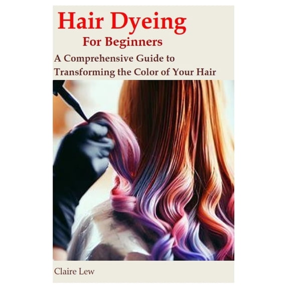 Hair Dyeing for Beginners: A Comprehensive Guide to Transforming the Color of Your Hair, (Paperback)