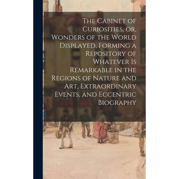 The Cabinet Of Curiosities, Or, Wonders Of The World Displayed, Forming A Repository Of Whatever Is Remarkable In The Regions Of Nature And Art, Extraordinary Events, And Eccentric Biography