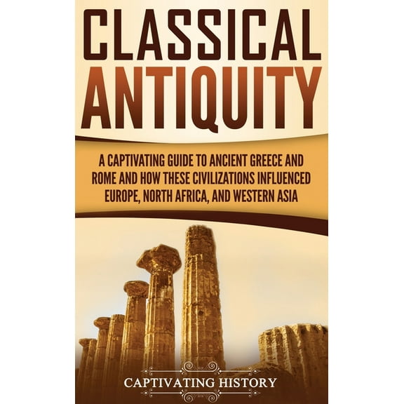 Classical Antiquity: A Captivating Guide to Ancient Greece and Rome and How These Civilizations Influenced Europe, North, (Hardcover)