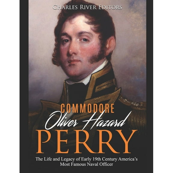 Commodore Oliver Hazard Perry: The Life and Legacy of Early 19th Century America's Most Famous Naval Officer