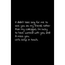 It didn't take long for me to see you as my friend, rather than my colleague. I'm lucky to have worked with you, and I'll miss you. Let's keep in touch.: Perfect goodbye gift to coworker / going away