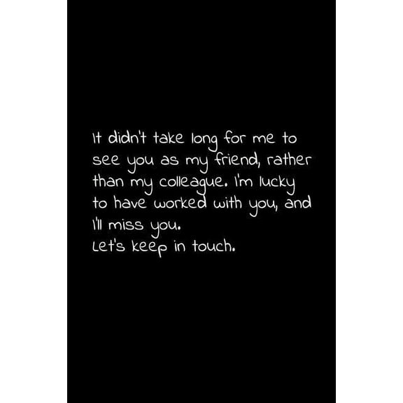 It didn't take long for me to see you as my friend, rather than my colleague. I'm lucky to have worked with you, and I'll miss you. Let's keep in touch.: Perfect goodbye gift to coworker / going away