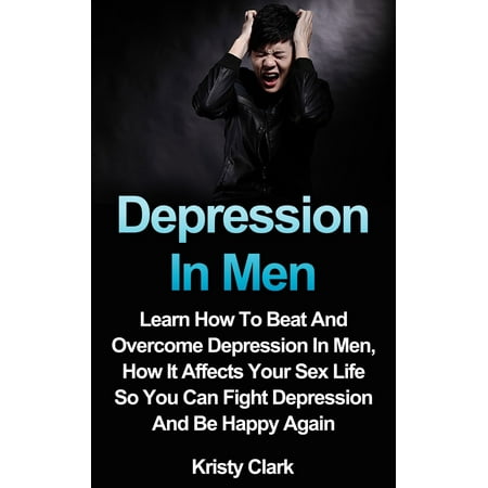 Depression In Men: Learn How To Beat And Overcome Depression In Men, How It Affects Your Sex Life So You Can Fight Depression And Be Happy Again. - (Best Way To Fight Depression)