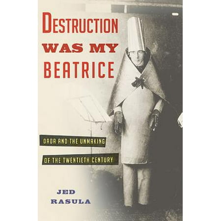 Destruction Was My Beatrice : Dada and the Unmaking of the Twentieth