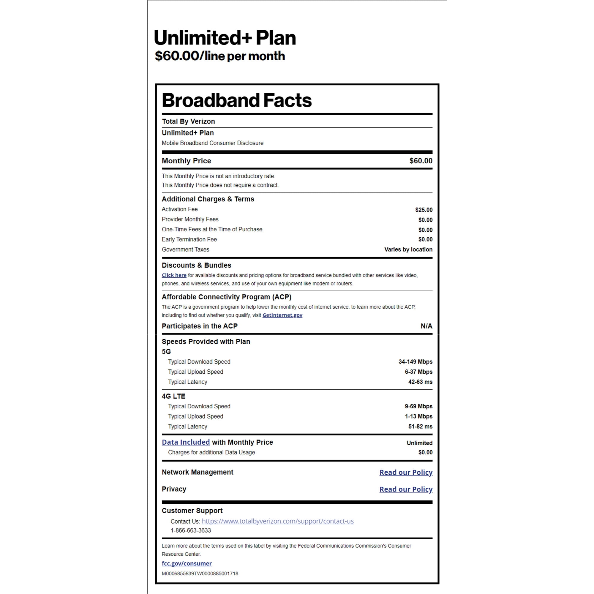 Unlimited+ Plan $60.00/line per month Broadband Facts Total By Verizon Unlimited+ Plan Mobile Broadband Consumer Disclosure Monthly Price This Monthly Price is not an introductory rate. This Monthly Price does not require a contract. Additional Charges & Terms Activation Fee Provider Monthly Fees One-Time Fees at the Time of Purchase Early Termination Fee Government Taxes $60.00 $25.00 $0.00 $0.00 $0.00 Varies by location Discounts & Bundles Click here for available discounts and pricing options for broadband service bundled with other services like video, phones, and wireless services, and use of your own equipment like modem or routers. Affordable Connectivity Program (ACP) The ACP is a government program to help lower the monthly cost of internet service. to learn more about the ACP, including to find out whether you qualify, visit Getinternet.gov Participates in the ACP Speeds Provided with Plan 5G Typical Download Speed Typical Upload Speed Typical Latency 4G LTE Typical Download Speed N/A 34-149 Mbps 6-37 Mbps 42-63 ms 9-69 Mbps Typical Upload Speed Typical Latency 1-13 Mbps 51-82 ms Data Included with Monthly Price Charges for additional Data Usage Unlimited $0.00 Read our Policy. Read our Policy Network Management Privacy Customer Support Contact Us: https://www.totalbyverizon.com/support/contact-us 1-866-663-3633 Learn more about the terms used on this label by visiting the Federal Communications Commission's Consumer Resource Center. fcc.gov/consumer M0006855639TW0000885001718