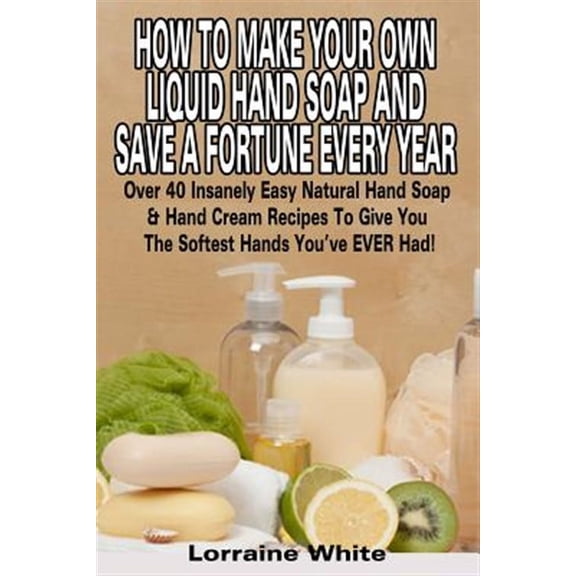 How to Make Your Own Liquid Hand Soap & Save a Fortune Every Year: Over 40 Insanely Easy Natural Hand Soap & Hand Cream Recipes to Give You the Softes