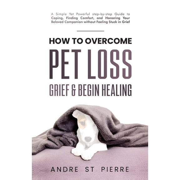 How to Overcome Pet Loss, Grief & Begin Healing: A Simple Yet Powerful Step-by-Step Guide to Coping, Finding Comfort, (Paperback)