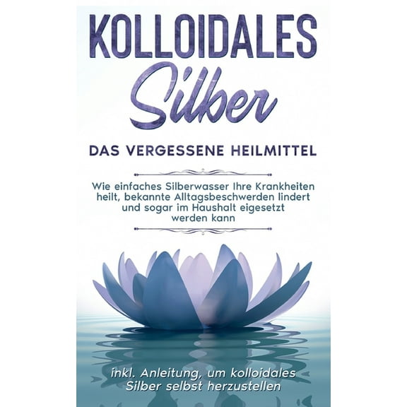 Kolloidales Silber - das vergessene Heilmittel: Wie einfaches Silberwasser Ihre Krankheiten heilt, bekannte Alltagsbesch, (Paperback)