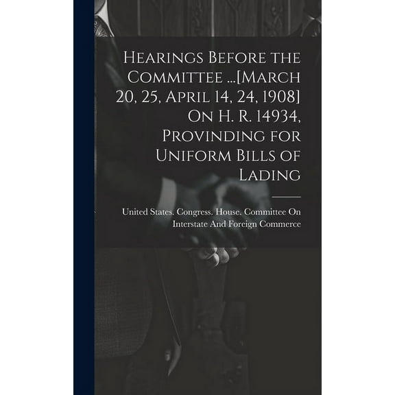 Hearings Before the Committee ...[March 20, 25, April 14, 24, 1908] On H. R. 14934, Provinding for Uniform Bills of Lading (Hardcover)