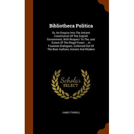 Bibliotheca Politica : Or, an Enquiry Into the Antient Constitution of the English Government, with Respect to the Just Extent of the Regal Power ... in Fourteen Dialogues. Collected Out of the Best Authors, Antient and (Best Romantic Dialogues In English)