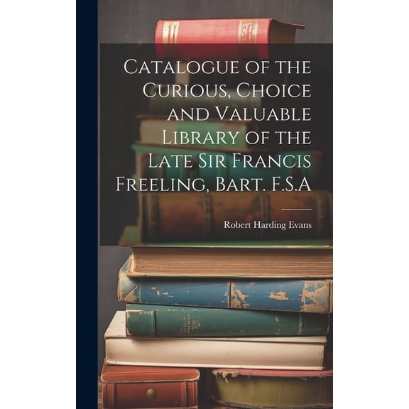 Catalogue of the Curious, Choice and Valuable Library of the Late Sir Francis Freeling, Bart. F.S.A (Hardcover)