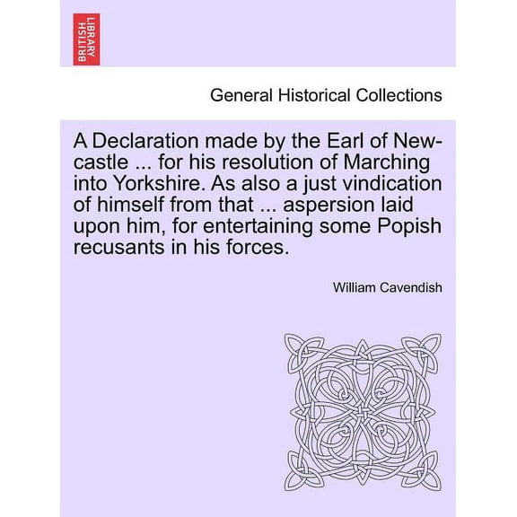 A Declaration Made by the Earl of New-Castle ... for His Resolution of Marching Into Yorkshire. as Also a Just Vindication of Himself from That ... Aspersion Laid Upon Him, for Entertaining Some Popish Recusants in His Forces. (Paperback)
