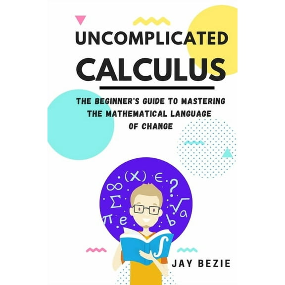 Uncomplicated Calculus: The Beginner's Guide to Mastering the Mathematical Language of Change, (Paperback)