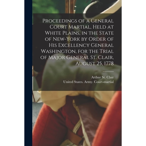 Proceedings of a General Court Martial, Held at White Plains, in the State of New-York by Order of His Excellency General Washington, for the Trial of Major General St. Clair, August 25, 1778 (Paperba