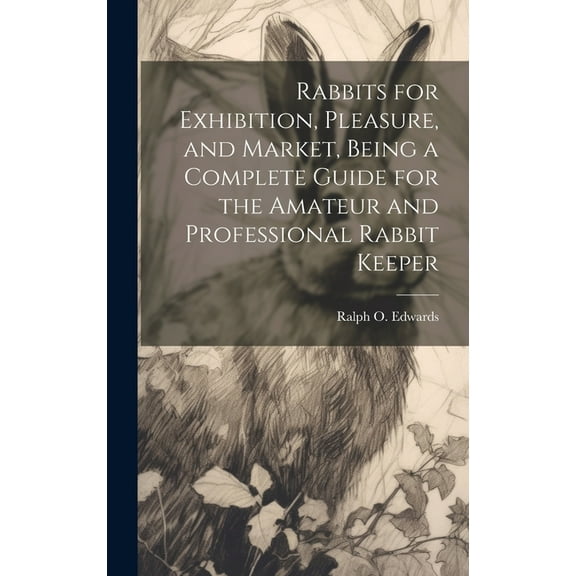 Rabbits for Exhibition, Pleasure, and Market, Being a Complete Guide for the Amateur and Professional Rabbit Keeper