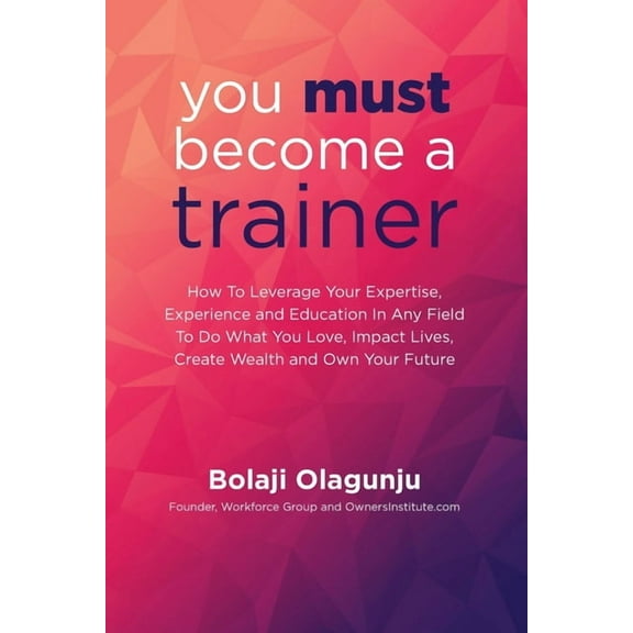 You Must Become A Trainer: How to leverage your expertise, experience and education in any field to do what you love, impact lives, create wealth and own your future (Paperback)