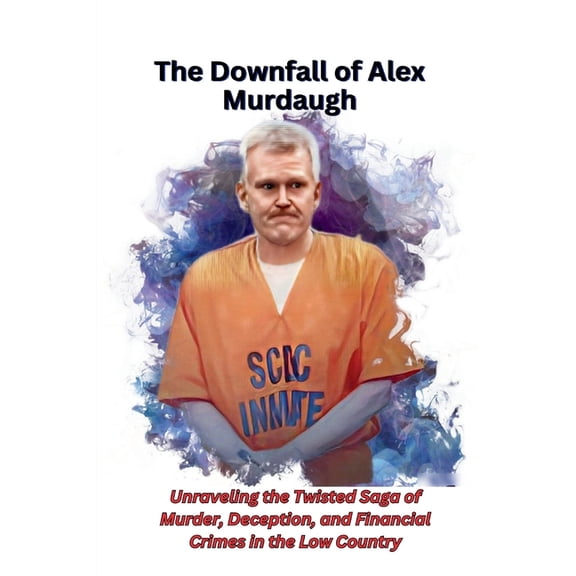 The Downfall of Alex Murdaugh: Unraveling the Twisted Saga of Murder, Deception, and Financial Crimes in the Low Country, (Paperback)