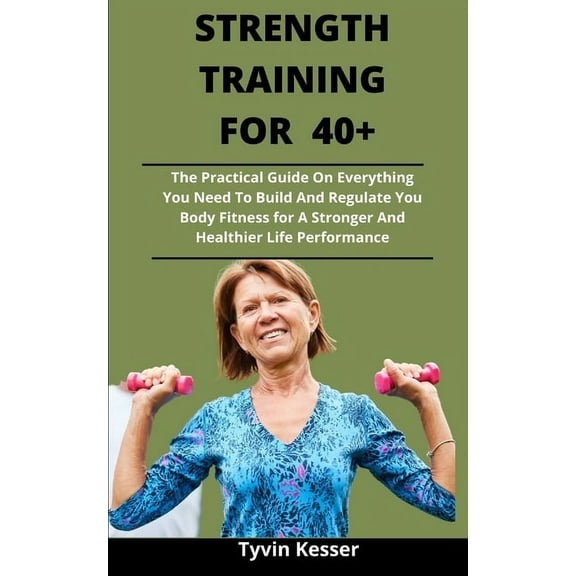Strength Training For 40  : The Practical Guide On Everything You Need To Build And Regulate You Body Fitness For A Stronger And Healthier Life Performance (Paperback)