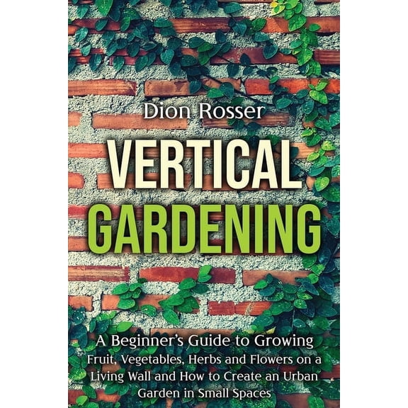 Gardening in Small Places Vertical Gardening: A Beginner's Guide to Growing Fruit, Vegetables, Herbs and Flowers on a Living Wall and How to Creat, (Paperback)