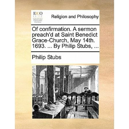 Of Confirmation. a Sermon Preach'd at Saint Benedict Grace-Church, May 14th. 1693. ... by Philip Stubs,