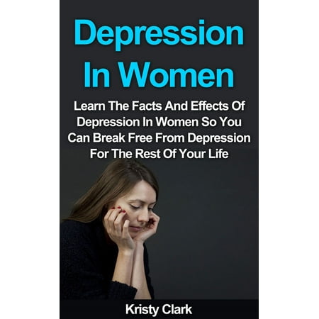 Depression In Women: Learn The Facts And Effects Of Depression In Women So You Can Break Free From Depression For The Rest Of Your Life. -