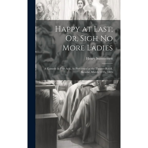 Happy at Last; Or, Sigh No More Ladies: A Comedy in Five Acts, As Performed at the Theatre-Royal, Kendal, March 13Th, 1805 (Hardcover)