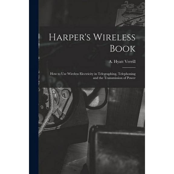 Harper's Wireless Book; How to Use Wireless Electricity in Telegraphing, Telephoning and the Transmission of Power, (Paperback)