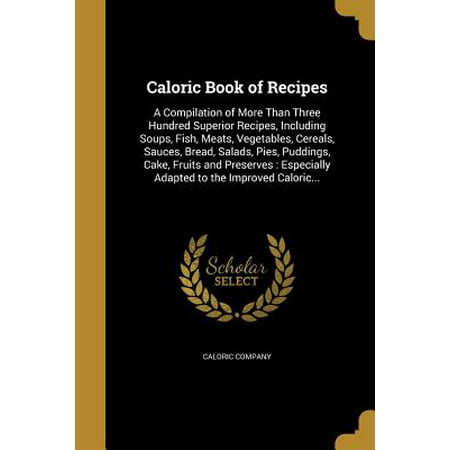 Caloric Book of Recipes : A Compilation of More Than Three Hundred Superior Recipes, Including Soups, Fish, Meats, Vegetables, Cereals, Sauces, Bread, Salads, Pies, Puddings, Cake, Fruits and Preserves: Especially Adapted to the Improved