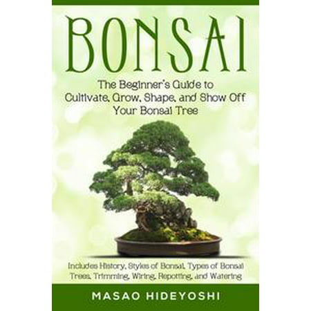 Bonsai: The Beginner’s Guide to Cultivate, Grow, Shape, and Show Off Your Bonsai Tree: Includes History, Styles of Bonsai, Types of Bonsai Trees, Trimming, Wiring, Re-potting, and Watering -