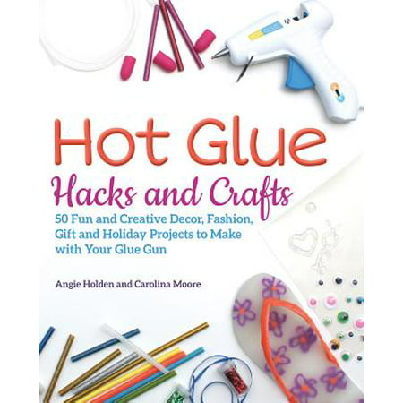 Hot Glue Hacks and Crafts : 50 Fun and Creative Decor, Fashion, Gift and Holiday Projects to Make with Your Glue