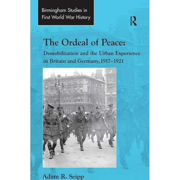 Routledge Studies in First World War His The Ordeal of Peace: Demobilization and the Urban Experience in Britain and Germany, 1917-1921, (Hardcover)