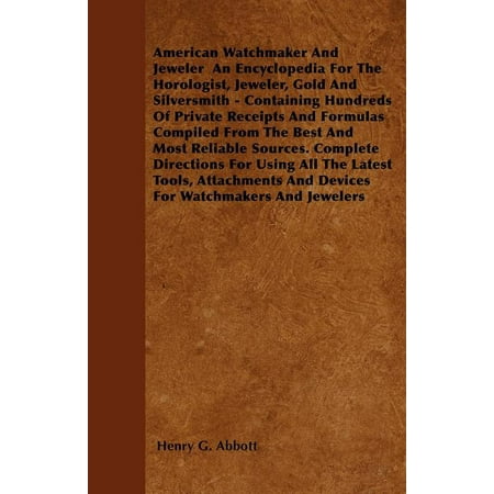 American Watchmaker and Jeweler an Encyclopedia for the Horologist, Jeweler, Gold and Silversmith - Containing Hundreds of Private Receipts and Formulas Compiled from the Best and Most Reliable Sources. Complete Directions for Using All the Latest Tools, (Best Watchmakers In The World)