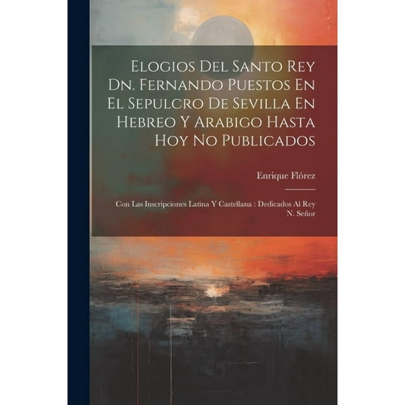 Elogios Del Santo Rey Dn. Fernando Puestos En El Sepulcro De Sevilla En Hebreo Y Arabigo Hasta Hoy No Publicados: Con Las Inscripciones Latina Y Castellana: Dedicados Al Rey N. Señor (Paperback)