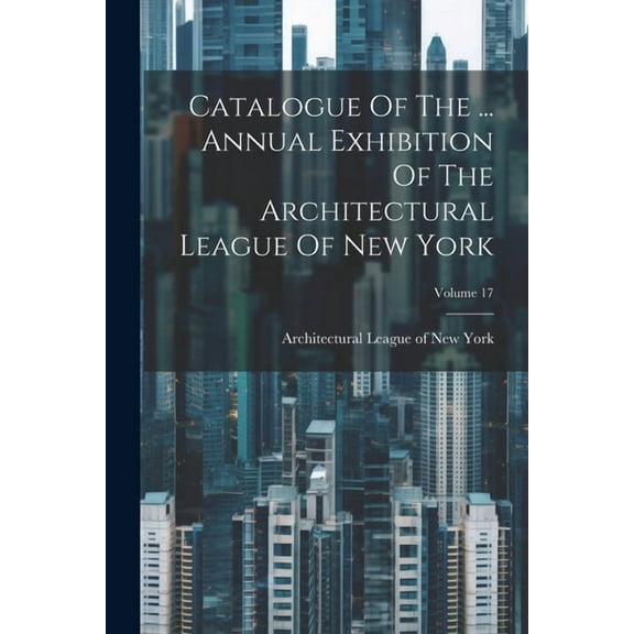 Catalogue Of The ... Annual Exhibition Of The Architectural League Of New York; Volume 17 (Paperback)