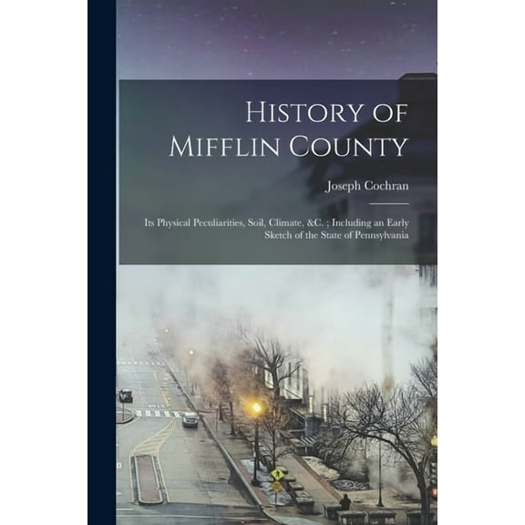 History of Mifflin County: Its Physical Peculiarities, Soil, Climate, &c.; Including an Early Sketch of the State of Pennsylvania (Paperback)