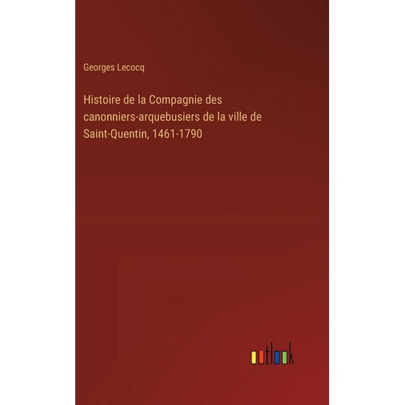 Histoire de la Compagnie des canonniers-arquebusiers de la ville de Saint-Quentin, 1461-1790 (Hardcover)
